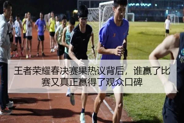 王者荣耀春决赛果热议背后，谁赢了比赛又真正赢得了观众口碑